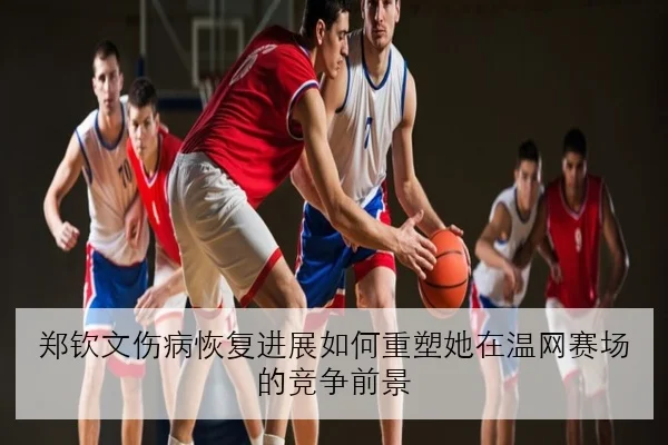 郑钦文伤病恢复进展如何重塑她在温网赛场的竞争前景
